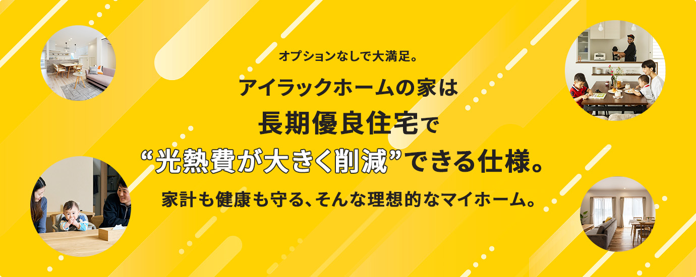 オプションなしで大満足。アイラックホームの家は長期優良住宅で“光熱費が大きく削減”できる仕様。家計も健康も守る、そんな理想的なマイホーム。