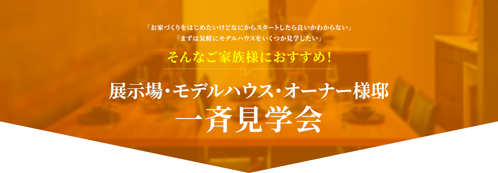 「お家づくりをはじめたいけどなにからスタートしたら良いかわからない」「まずは気軽にモデルハウスをいくつか見学したい」そんなご家族におすすめ！　展示場・モデルハウス・オナー様邸一斉見学会